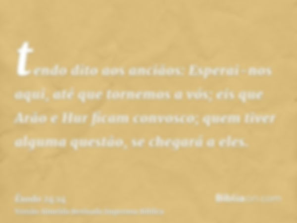 tendo dito aos anciãos: Esperai-nos aqui, até que tornemos a vós; eis que Arão e Hur ficam convosco; quem tiver alguma questão, se chegará a eles.