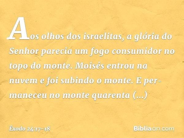 Aos olhos dos israelitas, a glória do Senhor parecia um fogo consumidor no topo do monte. Moisés entrou na nuvem e foi subindo o monte. E per­maneceu no monte q