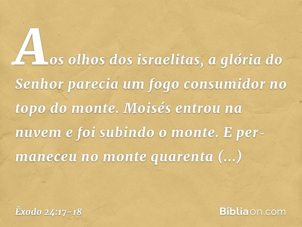 Aos olhos dos israelitas, a glória do Senhor parecia um fogo consumidor no topo do monte. Moisés entrou na nuvem e foi subindo o monte. E per­maneceu no monte q