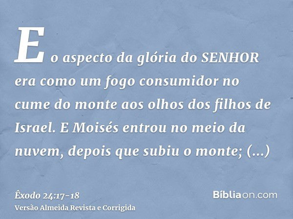 E o aspecto da glória do SENHOR era como um fogo consumidor no cume do monte aos olhos dos filhos de Israel.E Moisés entrou no meio da nuvem, depois que subiu o