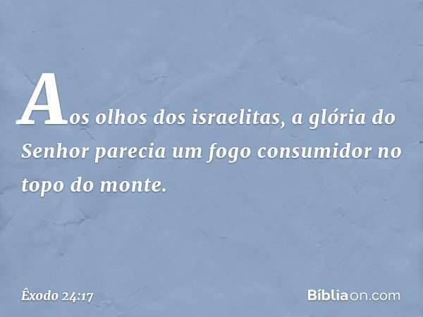 Aos olhos dos israelitas, a glória do Senhor parecia um fogo consumidor no topo do monte. -- Êxodo 24:17