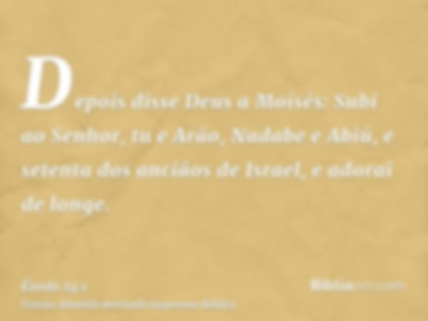 Depois disse Deus a Moisés: Subi ao Senhor, tu e Arão, Nadabe e Abiú, e setenta dos anciãos de Israel, e adorai de longe.