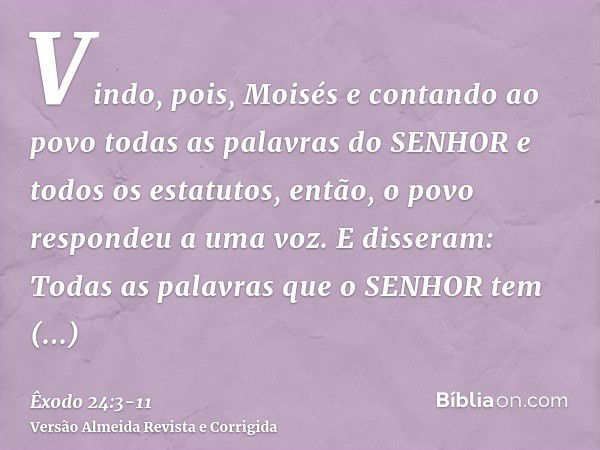 Vindo, pois, Moisés e contando ao povo todas as palavras do SENHOR e todos os estatutos, então, o povo respondeu a uma voz. E disseram: Todas as palavras que o 