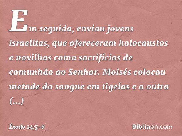 Em seguida, enviou jovens israelitas, que ofereceram holocaustos e novi­lhos como sacrifícios de comunhão ao Senhor. Moi­sés colocou metade do sangue em tigelas