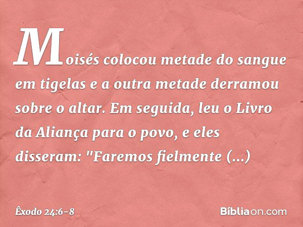 Moi­sés colocou metade do sangue em tigelas e a outra metade derramou sobre o altar. Em seguida, leu o Livro da Aliança para o povo, e eles disseram: "Faremos f