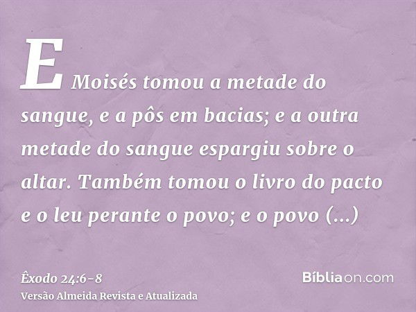 E Moisés tomou a metade do sangue, e a pôs em bacias; e a outra metade do sangue espargiu sobre o altar.Também tomou o livro do pacto e o leu perante o povo; e 