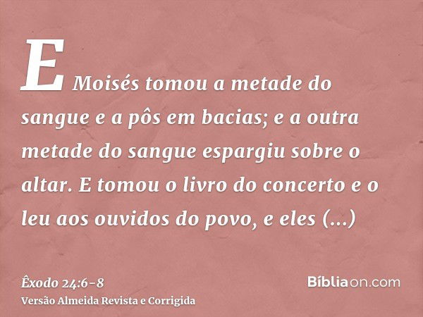 E Moisés tomou a metade do sangue e a pôs em bacias; e a outra metade do sangue espargiu sobre o altar.E tomou o livro do concerto e o leu aos ouvidos do povo, 