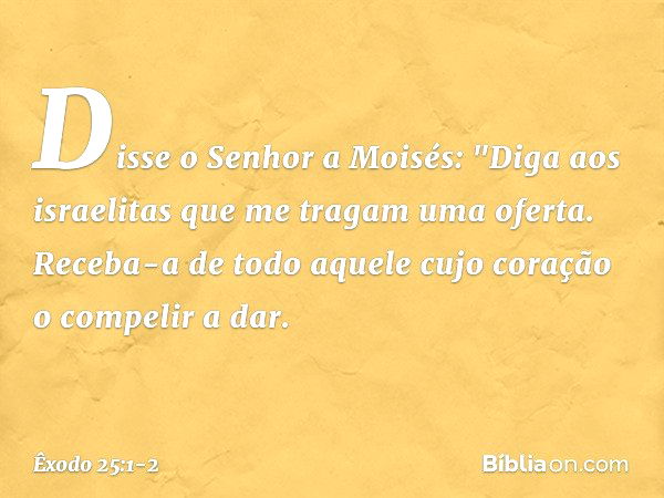 Disse o Senhor a Moisés: "Diga aos israelitas que me tragam uma oferta. Receba-a de todo aquele cujo coração o compelir a dar. -- Êxodo 25:1-2