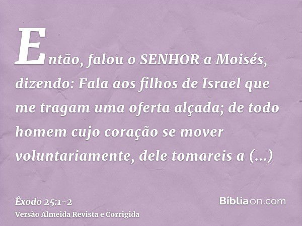 Então, falou o SENHOR a Moisés, dizendo:Fala aos filhos de Israel que me tragam uma oferta alçada; de todo homem cujo coração se mover voluntariamente, dele tom