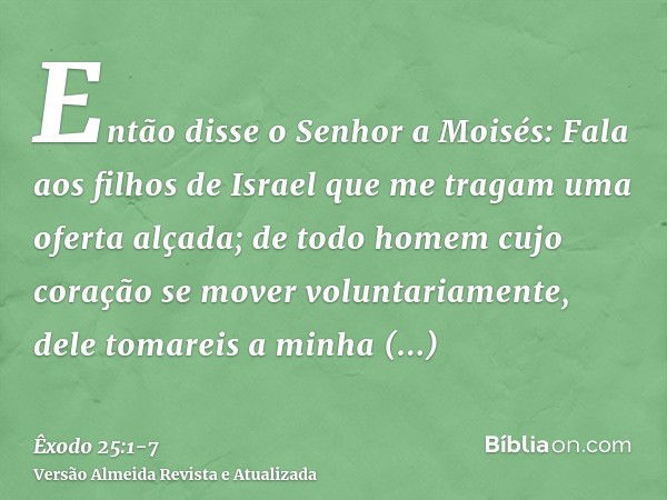 Então disse o Senhor a Moisés:Fala aos filhos de Israel que me tragam uma oferta alçada; de todo homem cujo coração se mover voluntariamente, dele tomareis a mi