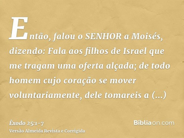 Então, falou o SENHOR a Moisés, dizendo:Fala aos filhos de Israel que me tragam uma oferta alçada; de todo homem cujo coração se mover voluntariamente, dele tom