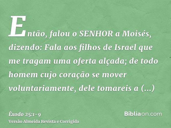 Então, falou o SENHOR a Moisés, dizendo:Fala aos filhos de Israel que me tragam uma oferta alçada; de todo homem cujo coração se mover voluntariamente, dele tom