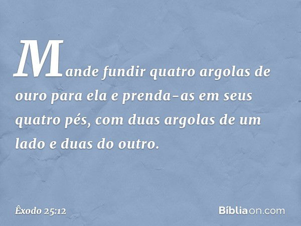 Mande fundir quatro argo­las de ouro para ela e prenda-as em seus quatro pés, com duas argolas de um lado e duas do outro. -- Êxodo 25:12