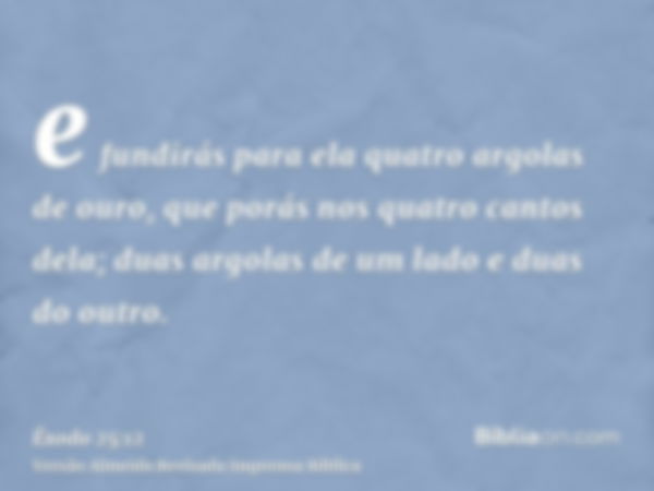 e fundirás para ela quatro argolas de ouro, que porás nos quatro cantos dela; duas argolas de um lado e duas do outro.