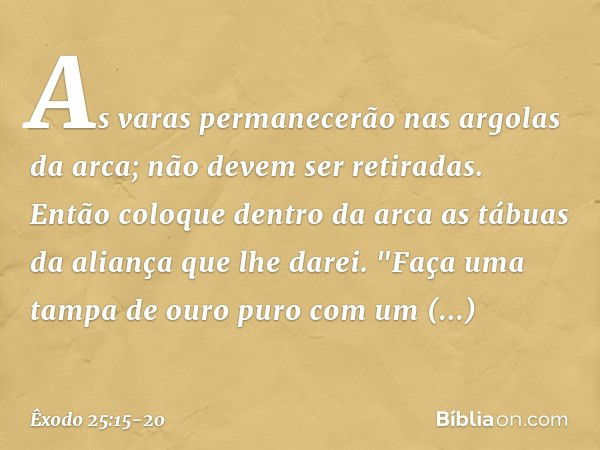 As varas permanecerão nas argolas da arca; não devem ser retiradas. Então coloque dentro da arca as tábuas da aliança que lhe darei. "Faça uma tampa de ouro pur