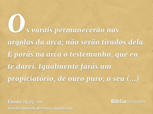 Os varais permanecerão nas argolas da arca; não serão tirados dela.E porás na arca o testemunho, que eu te darei.Igualmente farás um propiciatório, de ouro puro