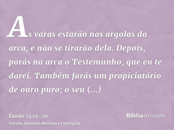 As varas estarão nas argolas da arca, e não se tirarão dela.Depois, porás na arca o Testemunho, que eu te darei.Também farás um propiciatório de ouro puro; o se