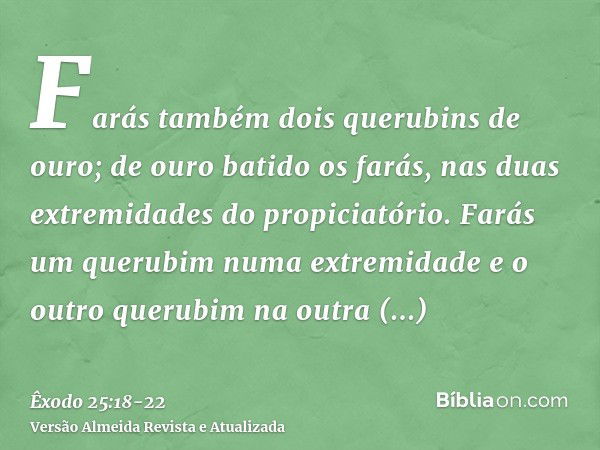 Farás também dois querubins de ouro; de ouro batido os farás, nas duas extremidades do propiciatório.Farás um querubim numa extremidade e o outro querubim na ou