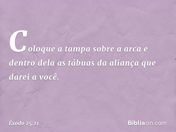 Coloque a tampa sobre a arca e dentro dela as tábuas da aliança que darei a você. -- Êxodo 25:21