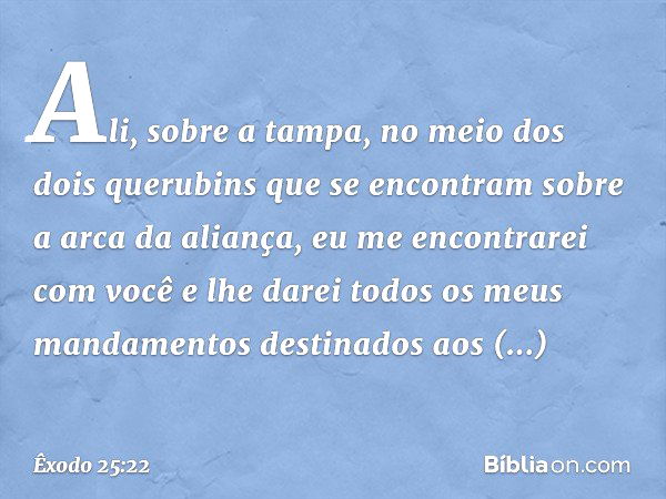 Ali, sobre a tampa, no meio dos dois querubins que se encontram sobre a arca da aliança, eu me encontrarei com você e lhe darei todos os meus mandamentos destin