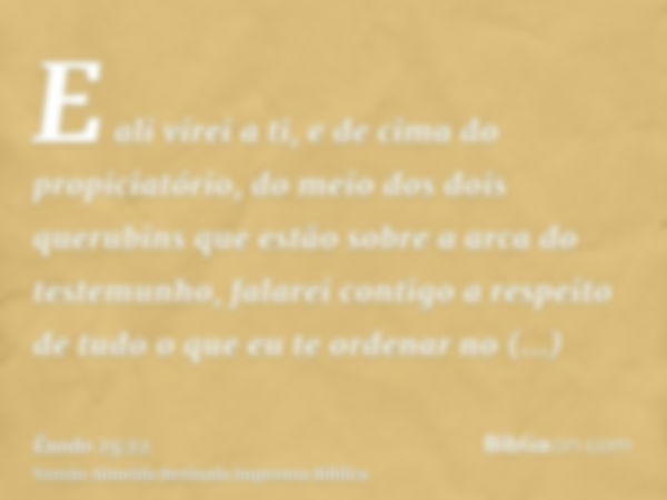 E ali virei a ti, e de cima do propiciatório, do meio dos dois querubins que estão sobre a arca do testemunho, falarei contigo a respeito de tudo o que eu te or