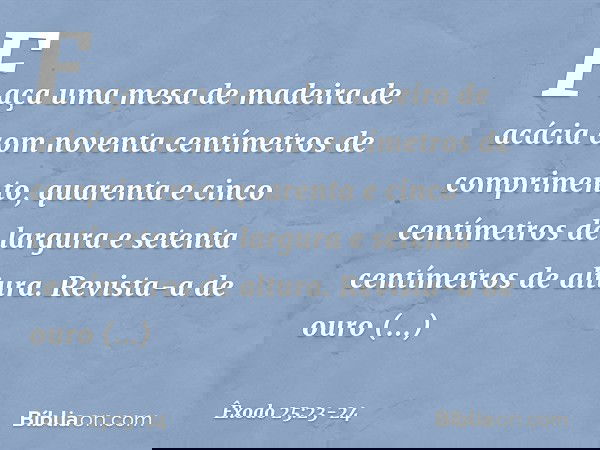 "Faça uma mesa de madeira de acácia com noventa centímetros de comprimento, quarenta e cinco centímetros de largura e setenta centímetros de altura. Revista-a