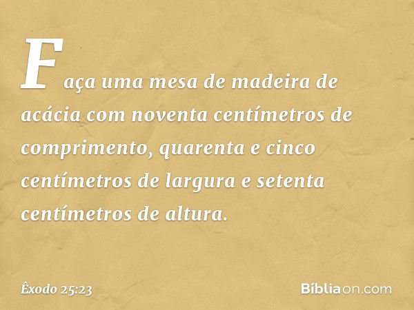 "Faça uma mesa de madeira de acácia com noventa centímetros de comprimento, qua­renta e cinco centímetros de largura e setenta centímetros de altura. -- Êxodo 2