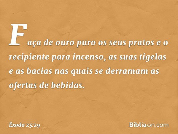 Faça de ouro puro os seus pratos e o recipiente para incenso, as suas tigelas e as bacias nas quais se derramam as ofertas de bebidas. -- Êxodo 25:29