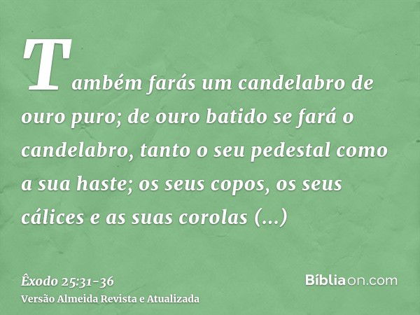 Também farás um candelabro de ouro puro; de ouro batido se fará o candelabro, tanto o seu pedestal como a sua haste; os seus copos, os seus cálices e as suas co