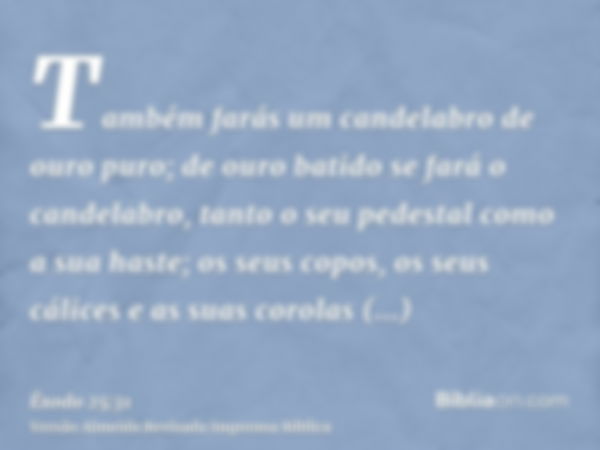 Também farás um candelabro de ouro puro; de ouro batido se fará o candelabro, tanto o seu pedestal como a sua haste; os seus copos, os seus cálices e as suas co