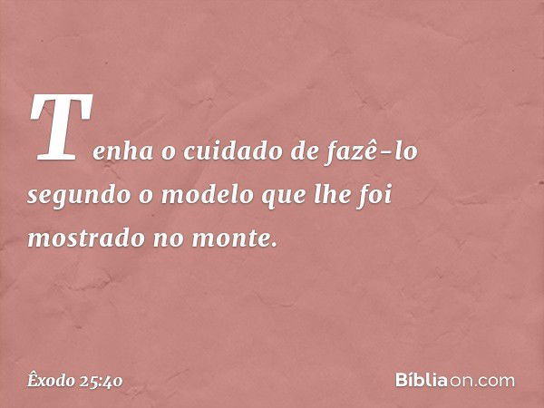 Tenha o cuidado de fazê-lo segundo o modelo que lhe foi mostrado no mon­te. -- Êxodo 25:40