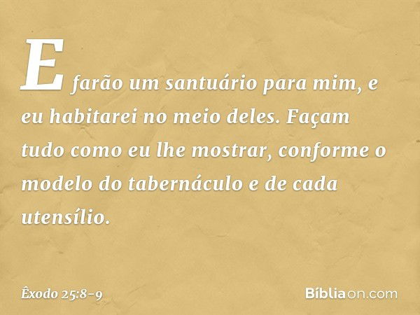 "E farão um santuário para mim, e eu habitarei no meio deles. Façam tudo como eu lhe mostrar, conforme o modelo do tabernáculo e de cada utensílio. -- Êxodo 25: