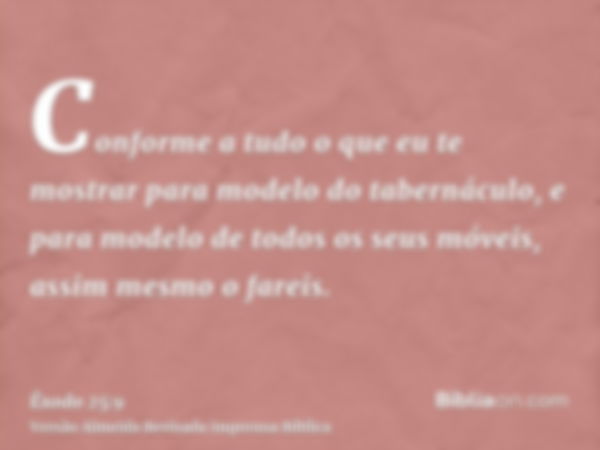 Conforme a tudo o que eu te mostrar para modelo do tabernáculo, e para modelo de todos os seus móveis, assim mesmo o fareis.