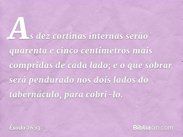 As dez corti­nas internas serão quarenta e cinco centímetros mais compridas de cada lado; e o que sobrar será pendurado nos dois lados do tabernáculo, para cobr