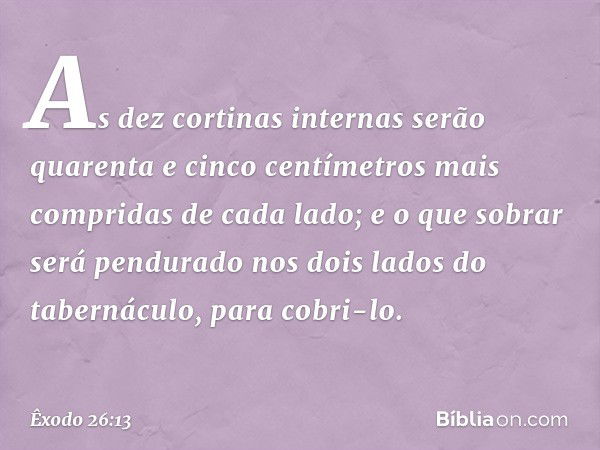 As dez corti­nas internas serão quarenta e cinco centímetros mais compridas de cada lado; e o que sobrar será pendurado nos dois lados do tabernáculo, para cobr