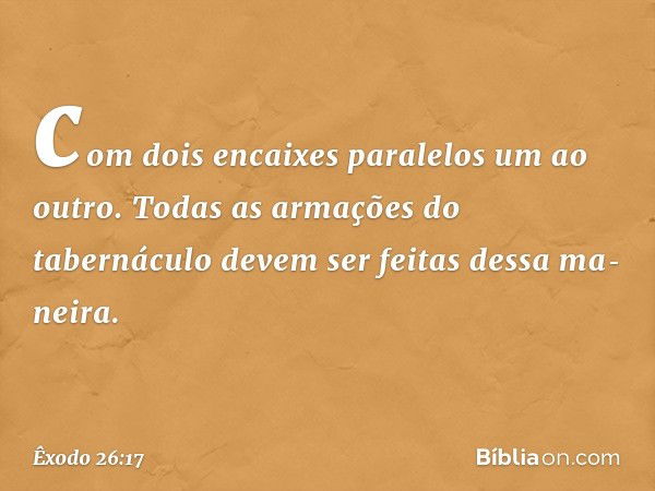 com dois encaixes paralelos um ao outro. Todas as arma­ções do tabernáculo devem ser feitas dessa ma­neira. -- Êxodo 26:17