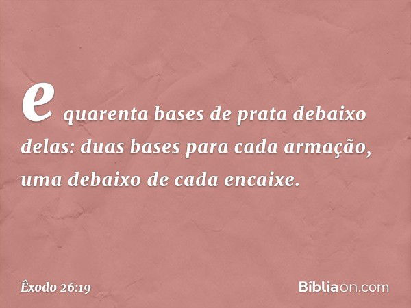 e quarenta bases de prata debaixo delas: duas bases para cada armação, uma deba­ixo de cada encaixe. -- Êxodo 26:19