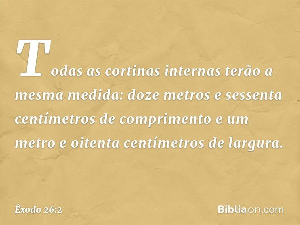 Todas as cortinas internas terão a mesma medida: doze metros e sessenta centímetros de comprimento e um metro e oi­tenta centímetros de largura. -- Êxodo 26:2