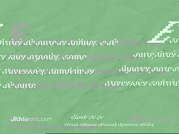E cobrirás de ouro as tábuas, e de ouro farás as suas argolas, como lugares para os travessões; também os travessões cobrirás de ouro.