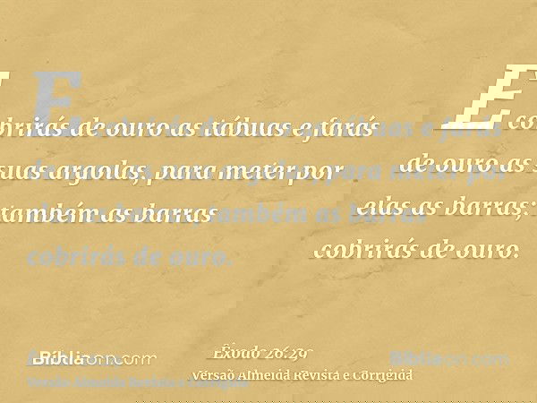 E cobrirás de ouro as tábuas e farás de ouro as suas argolas, para meter por elas as barras; também as barras cobrirás de ouro.