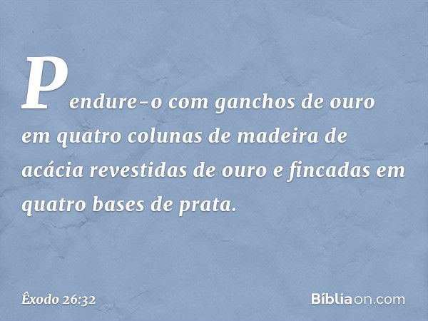 Pendure-o com gan­chos de ouro em quatro colunas de madeira de acácia revestidas de ouro e fincadas em quatro bases de prata. -- Êxodo 26:32