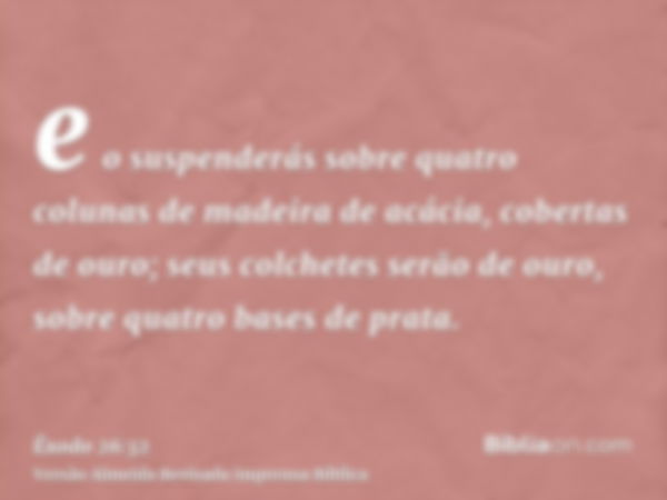 e o suspenderás sobre quatro colunas de madeira de acácia, cobertas de ouro; seus colchetes serão de ouro, sobre quatro bases de prata.