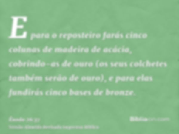 E para o reposteiro farás cinco colunas de madeira de acácia, cobrindo-as de ouro (os seus colchetes também serão de ouro), e para elas fundirás cinco bases de 