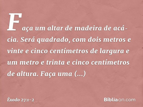 "Faça um altar de madeira de acá­cia. Será quadrado, com dois metros e vinte e cinco centímetros de largura e um metro e trinta e cinco centímetros de altura. F