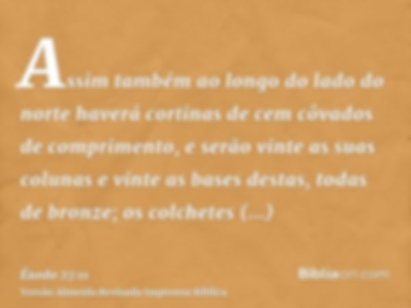 Assim também ao longo do lado do norte haverá cortinas de cem côvados de comprimento, e serão vinte as suas colunas e vinte as bases destas, todas de bronze; os