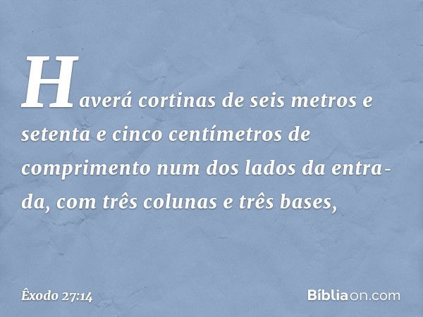 Haverá cortinas de seis metros e setenta e cinco centí­metros de comprimento num dos lados da entra­da, com três colunas e três bases, -- Êxodo 27:14