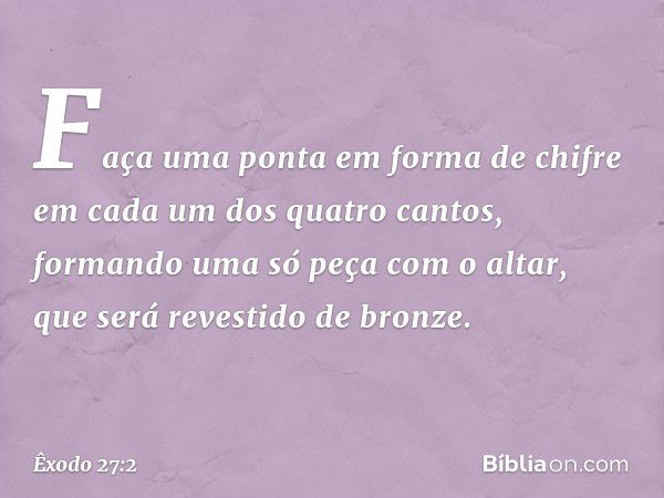 Faça uma ponta em forma de chifre em cada um dos quatro can­tos, formando uma só peça com o altar, que será revestido de bronze. -- Êxodo 27:2