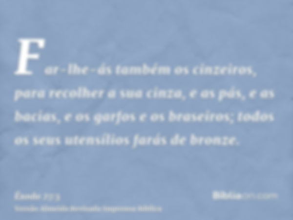 Far-lhe-ás também os cinzeiros, para recolher a sua cinza, e as pás, e as bacias, e os garfos e os braseiros; todos os seus utensílios farás de bronze.