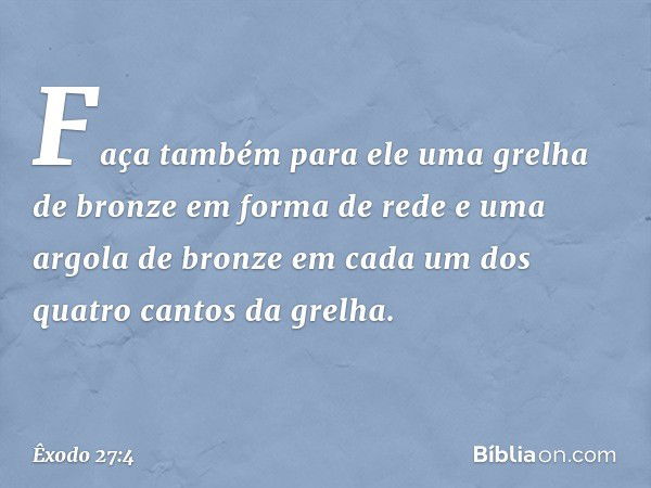 Faça também para ele uma grelha de bronze em forma de rede e uma argola de bronze em cada um dos quatro cantos da grelha. -- Êxodo 27:4