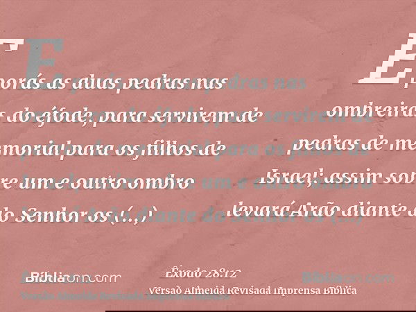 E porás as duas pedras nas ombreiras do éfode, para servirem de pedras de memorial para os filhos de Israel; assim sobre um e outro ombro levará Arão diante do
